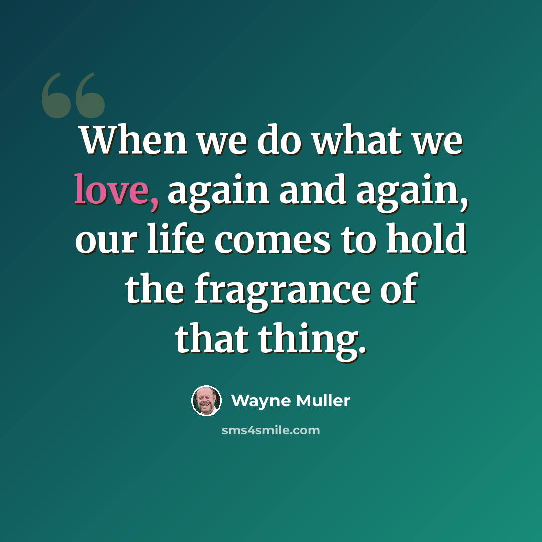 “When we do what we love, again and again, our life comes to hold the fragrance of that thing.” quote by Wayne Muller