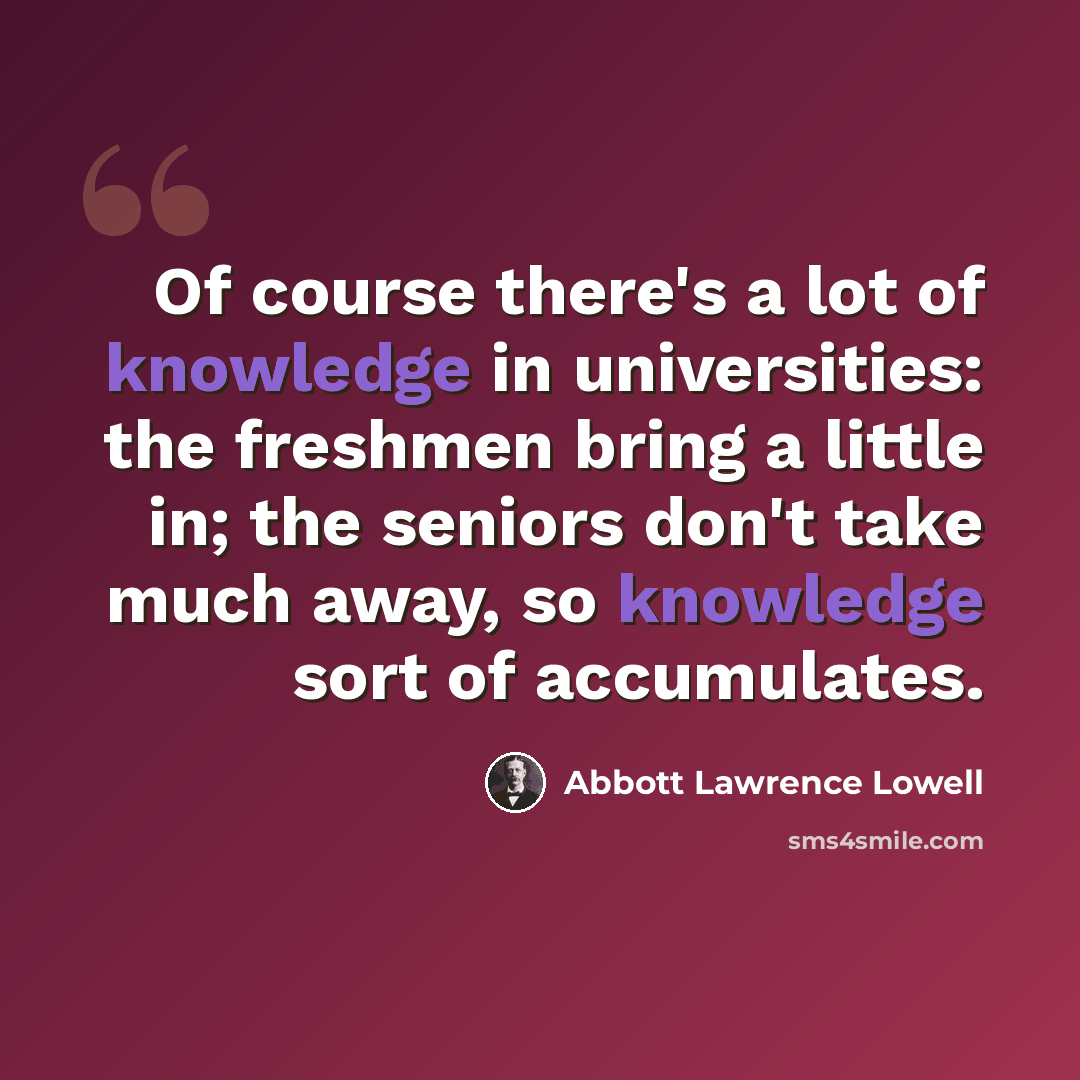 “Of course there's a lot of knowledge in universities: the freshmen bring a little in; the seniors don't take much away, so knowledge sort of accumulates.” quote by Abbott Lawrence Lowell