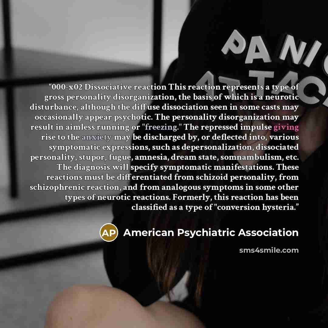 “000-x02 Dissociative reaction This reaction represents a type of gross personality disorganization, the basis of which is a neurotic disturbance, although the diffuse dissociation seen in some casts may occasionally appear psychotic. The personality disorganization may result in aimless running or…” quote by American Psychiatric Association