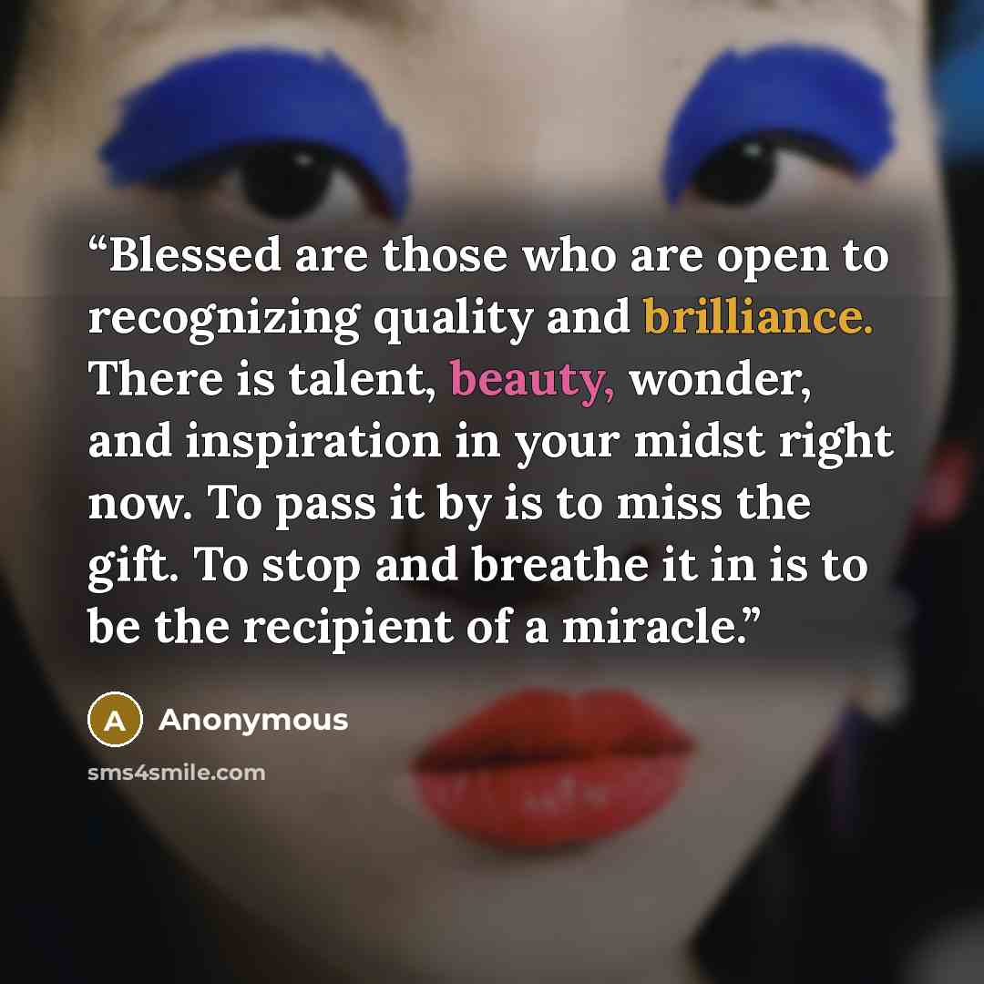 “Blessed are those who are open to recognizing quality and brilliance. There is talent, beauty, wonder, and inspiration in your midst right now. To pass it by is to miss the gift. To stop and breathe it in is to be the recipient of a miracle.” quote by Anonymous