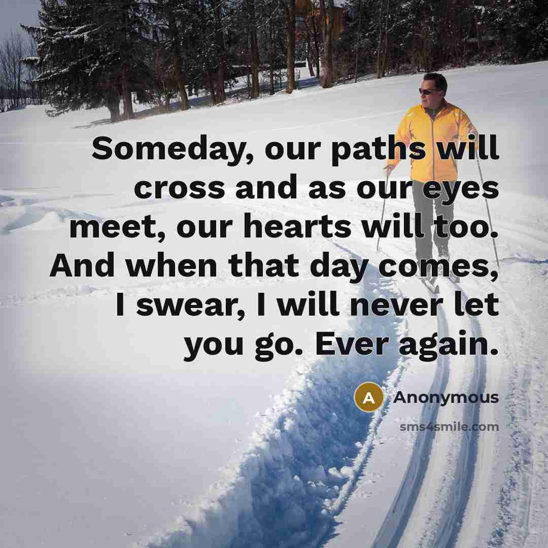 “Someday, our paths will cross and as our eyes meet, our hearts will too. And when that day comes, I swear, I will never let you go. Ever again.” quote by Anonymous