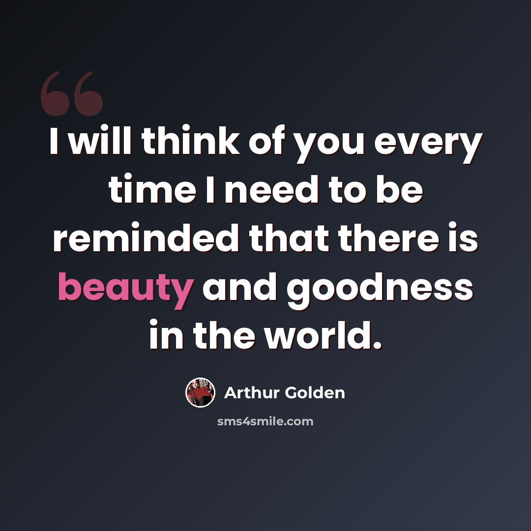 “I will think of you every time I need to be reminded that there is beauty and goodness in the world.” quote by Arthur Golden