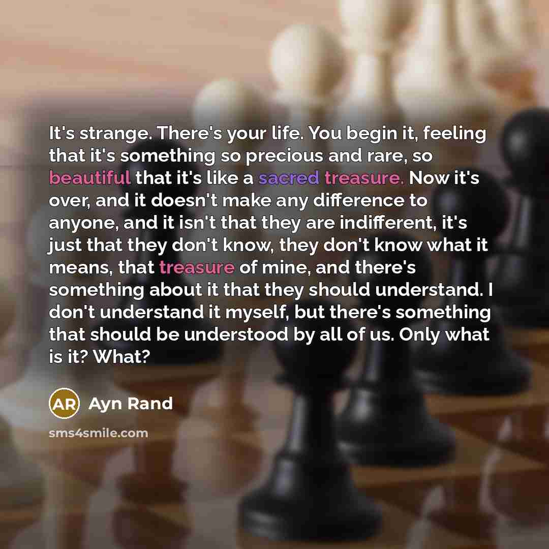 “It's strange. There's your life. You begin it, feeling that it's something so precious and rare, so beautiful that it's like a sacred treasure. Now it's over, and it doesn't make any difference to anyone, and it isn't that they are indifferent, it's just that they don't know, they don't know what…” quote by Ayn Rand