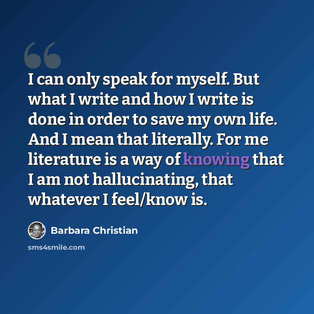 “I can only speak for myself. But what I write and how I write is done in order to save my own life. And I mean that literally. For me literature is a way of knowing that I am not hallucinating, that whatever I feel/know is.” quote by Barbara Christian