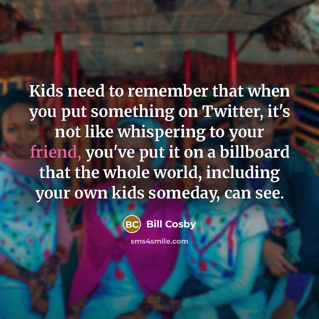“Kids need to remember that when you put something on Twitter, it's not like whispering to your friend, you've put it on a billboard that the whole world, including your own kids someday, can see.” quote by Bill Cosby