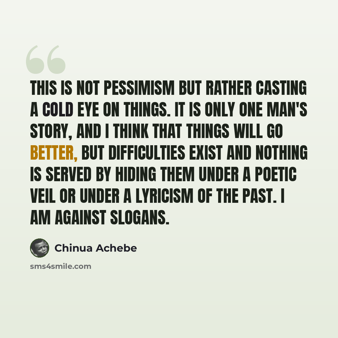 “This is not pessimism but rather casting a cold eye on things. It is only one man's story, and I think that things will go better, but difficulties exist and nothing is served by hiding them under a poetic veil or under a lyricism of the past. I am against slogans.” quote by Chinua Achebe
