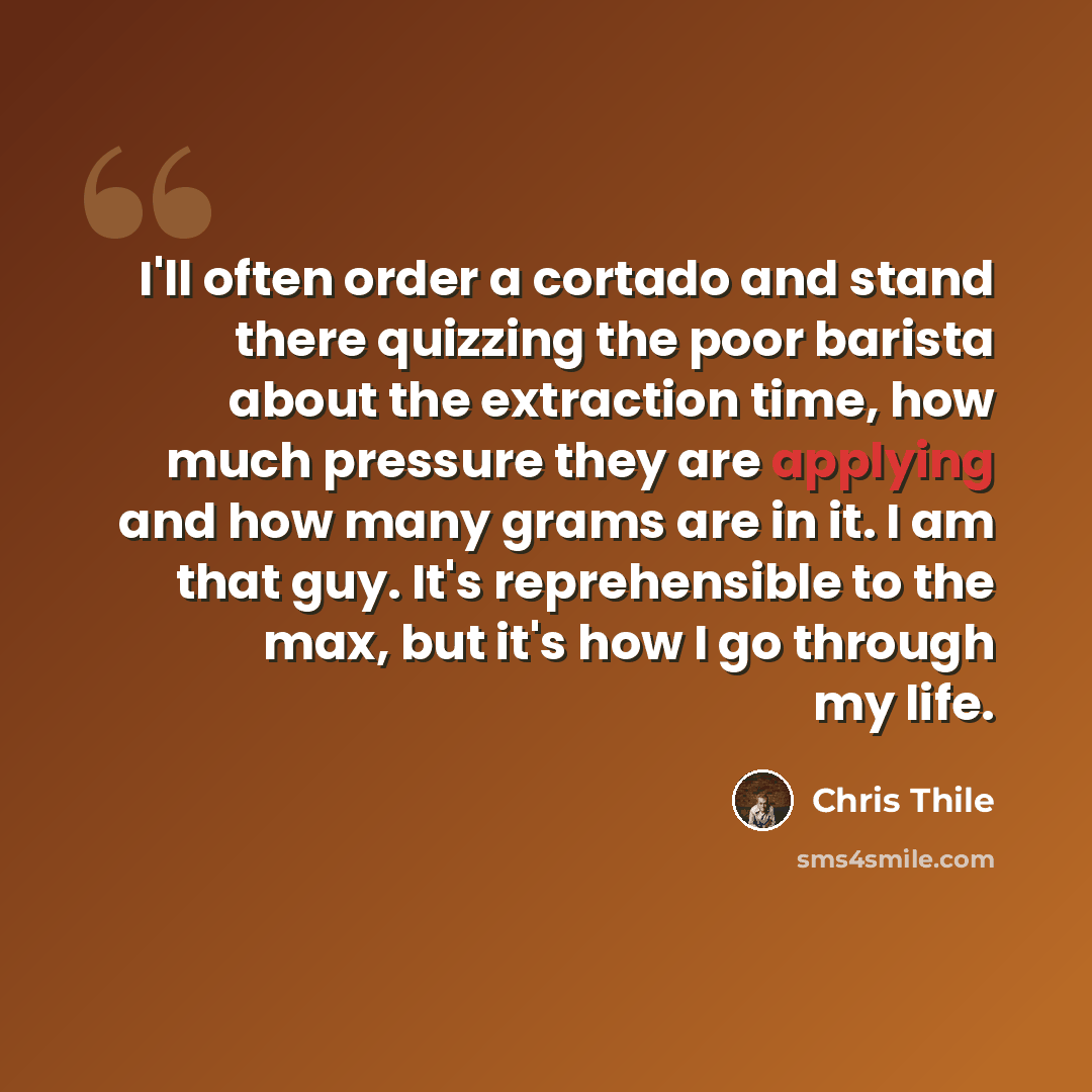 “I'll often order a cortado and stand there quizzing the poor barista about the extraction time, how much pressure they are applying and how many grams are in it. I am that guy. It's reprehensible to the max, but it's how I go through my life.” quote by Chris Thile