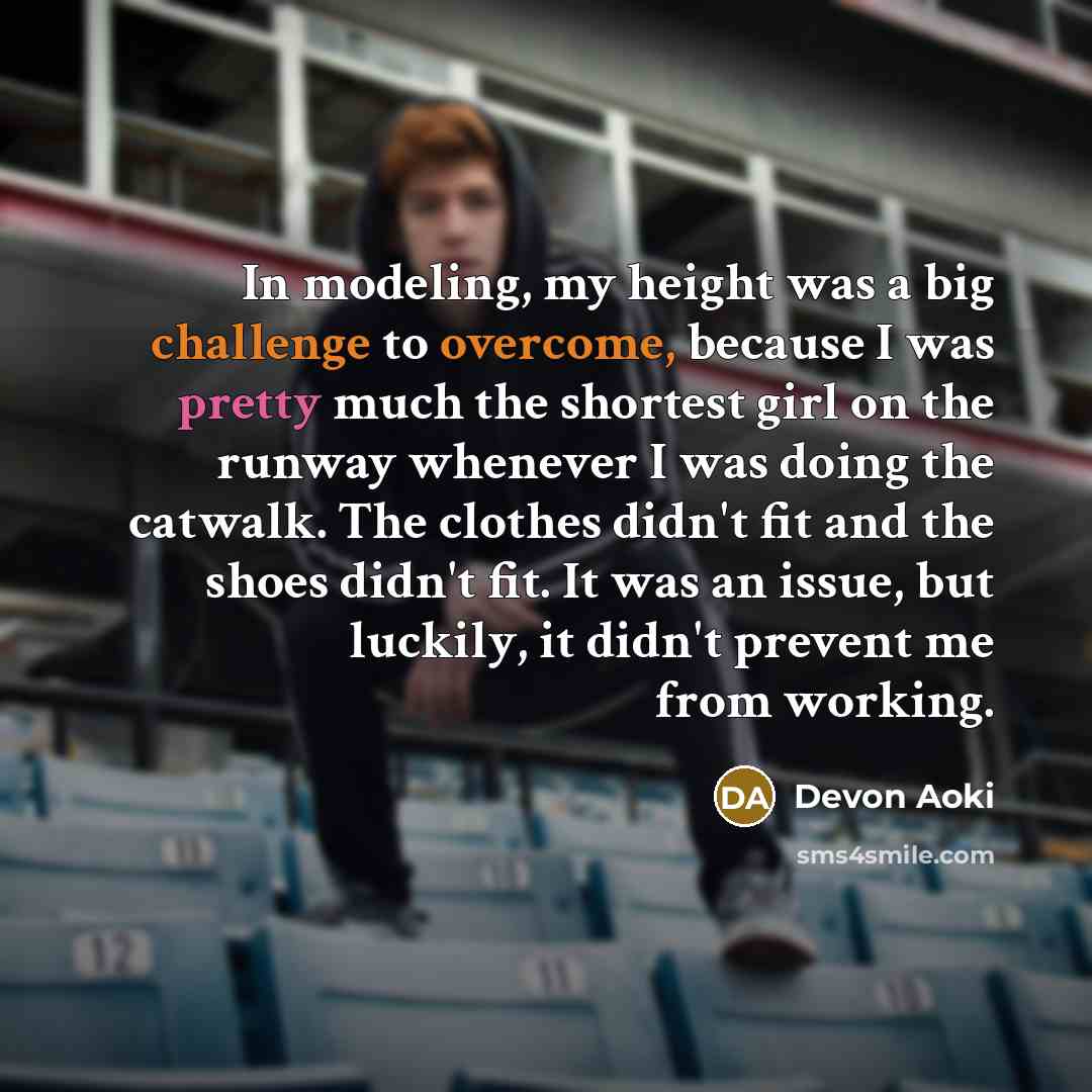 “In modeling, my height was a big challenge to overcome, because I was pretty much the shortest girl on the runway whenever I was doing the catwalk. The clothes didn't fit and the shoes didn't fit. It was an issue, but luckily, it didn't prevent me from working.” quote by Devon Aoki