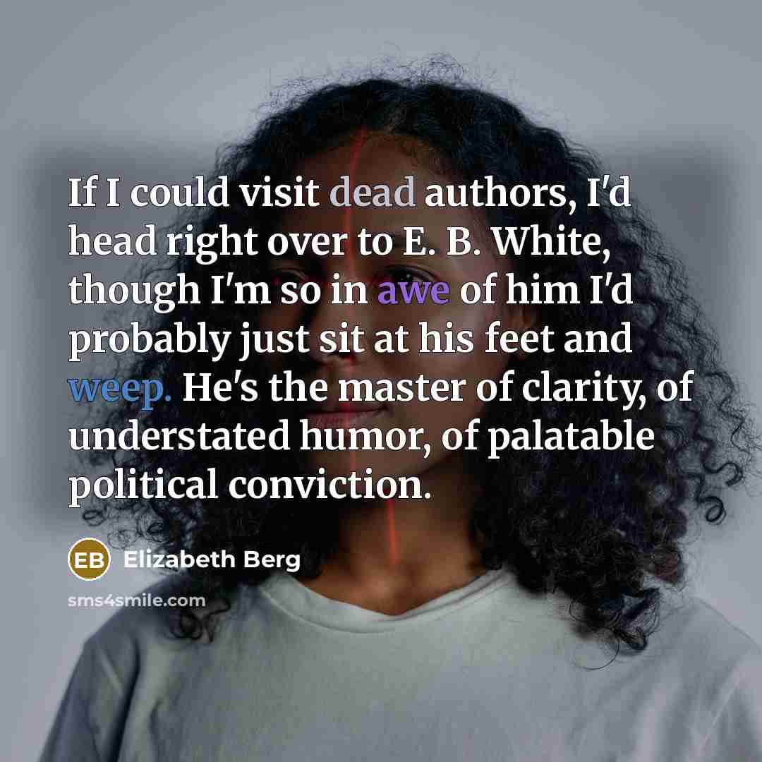 “If I could visit dead authors, I'd head right over to E. B. White, though I'm so in awe of him I'd probably just sit at his feet and weep. He's the master of clarity, of understated humor, of palatable political conviction.” quote by Elizabeth Berg