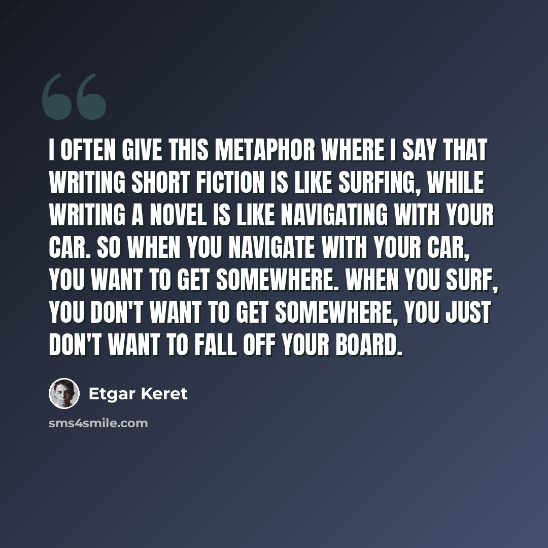 “I often give this metaphor where I say that writing short fiction is like surfing, while writing a novel is like navigating with your car. So when you navigate with your car, you want to get somewhere. When you surf, you don't want to get somewhere, you just don't want to fall off your board.” quote by Etgar Keret