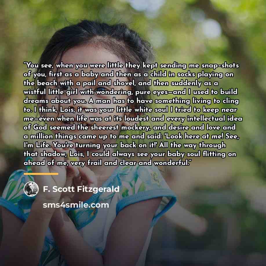 “You see, when you were little they kept sending me snap–shots of you, first as a baby and then as a child in socks playing on the beach with a pail and shovel, and then suddenly as a wistful little girl with wondering, pure eyes—and I used to build dreams about you. A man has to have something…” quote by F. Scott Fitzgerald