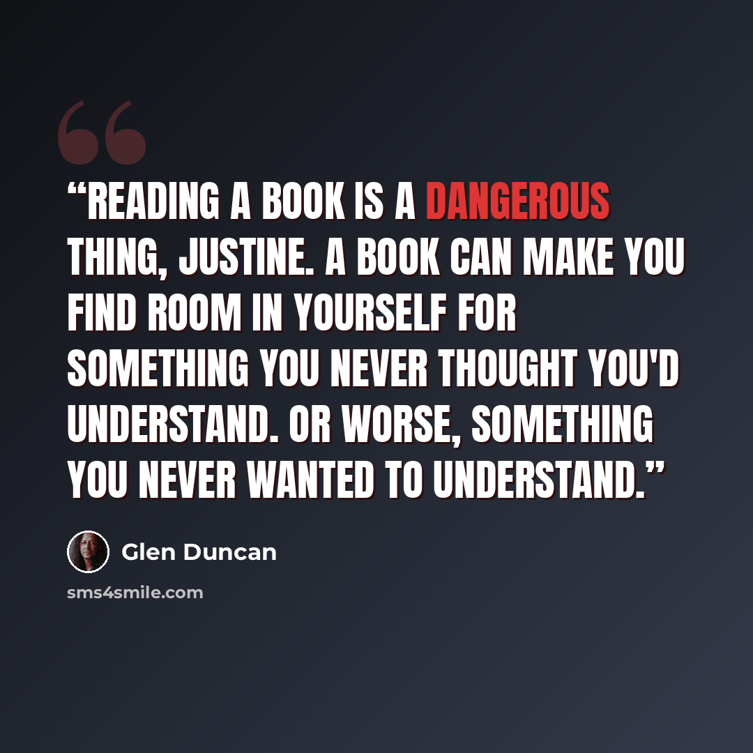 “Reading a book is a dangerous thing, Justine. A book can make you find room in yourself for something you never thought you'd understand. Or worse, something you never wanted to understand.” quote by Glen Duncan