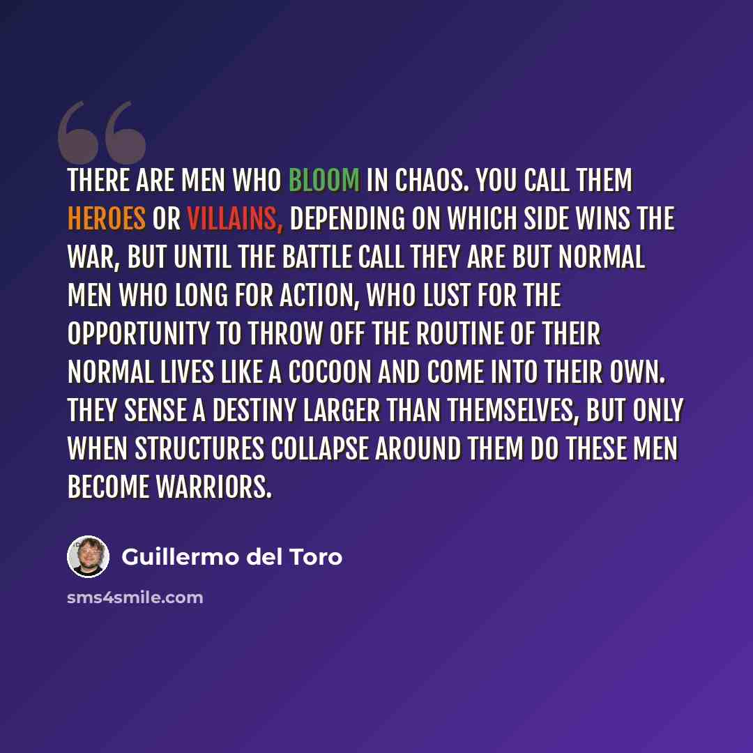 “There are men who bloom in chaos. You call them heroes or villains, depending on which side wins the war, but until the battle call they are but normal men who long for action, who lust for the opportunity to throw off the routine of their normal lives like a cocoon and come into their own. They…” quote by Guillermo del Toro