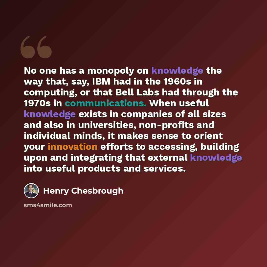 “No one has a monopoly on knowledge the way that, say, IBM had in the 1960s in computing, or that Bell Labs had through the 1970s in communications. When useful knowledge exists in companies of all sizes and also in universities, non-profits and individual minds, it makes sense to orient your…” quote by Henry Chesbrough