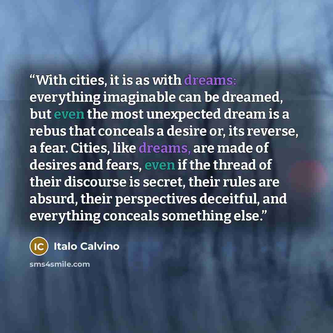 “With cities, it is as with dreams: everything imaginable can be dreamed, but even the most unexpected dream is a rebus that conceals a desire or, its reverse, a fear. Cities, like dreams, are made of desires and fears, even if the thread of their discourse is secret, their rules are absurd, their…” quote by Italo Calvino