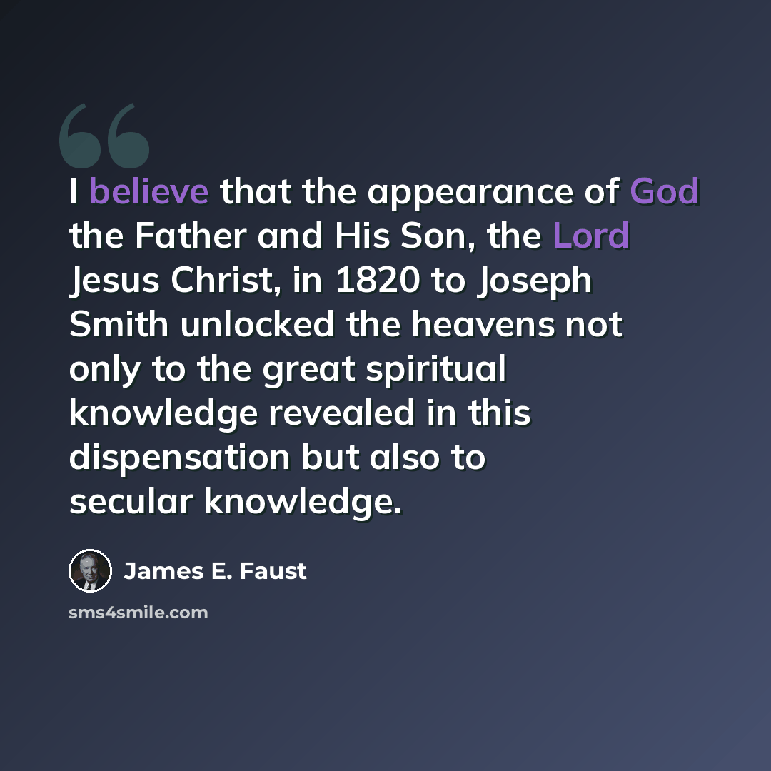 “I believe that the appearance of God the Father and His Son, the Lord Jesus Christ, in 1820 to Joseph Smith unlocked the heavens not only to the great spiritual knowledge revealed in this dispensation but also to secular knowledge.” quote by James E. Faust