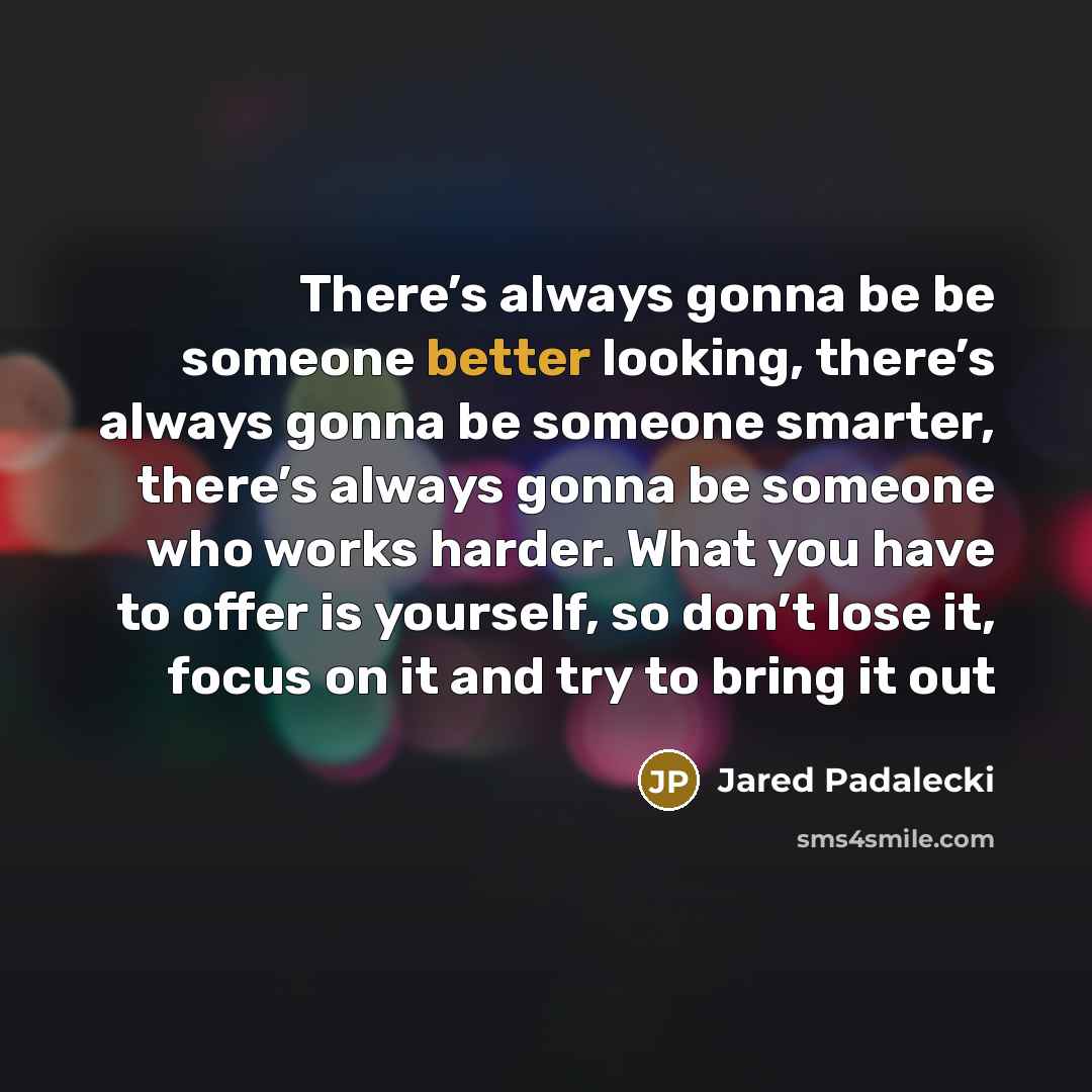 “There’s always gonna be be someone better looking, there’s always gonna be someone smarter, there’s always gonna be someone who works harder. What you have to offer is yourself, so don’t lose it, focus on it and try to bring it out” quote by Jared Padalecki