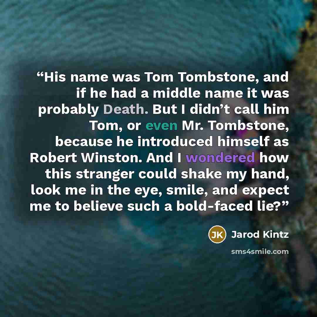 “His name was Tom Tombstone, and if he had a middle name it was probably Death. But I didn’t call him Tom, or even Mr. Tombstone, because he introduced himself as Robert Winston. And I wondered how this stranger could shake my hand, look me in the eye, smile, and expect me to believe such a…” quote by Jarod Kintz
