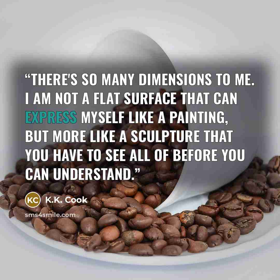 “There's so many dimensions to me. I am not a flat surface that can express myself like a painting, but more like a sculpture that you have to see all of before you can understand.” quote by K.K. Cook
