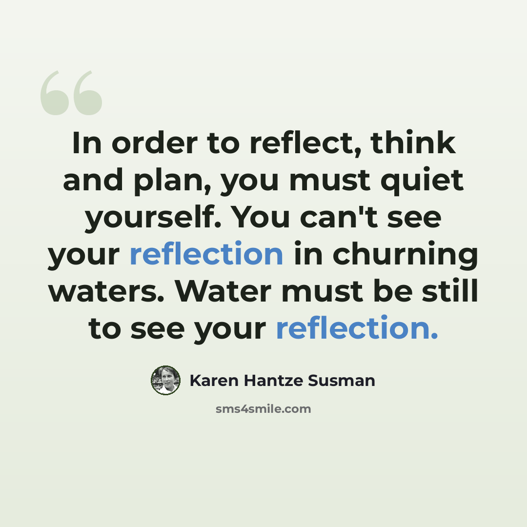 “In order to reflect, think and plan, you must quiet yourself. You can't see your reflection in churning waters. Water must be still to see your reflection.” quote by Karen Hantze Susman