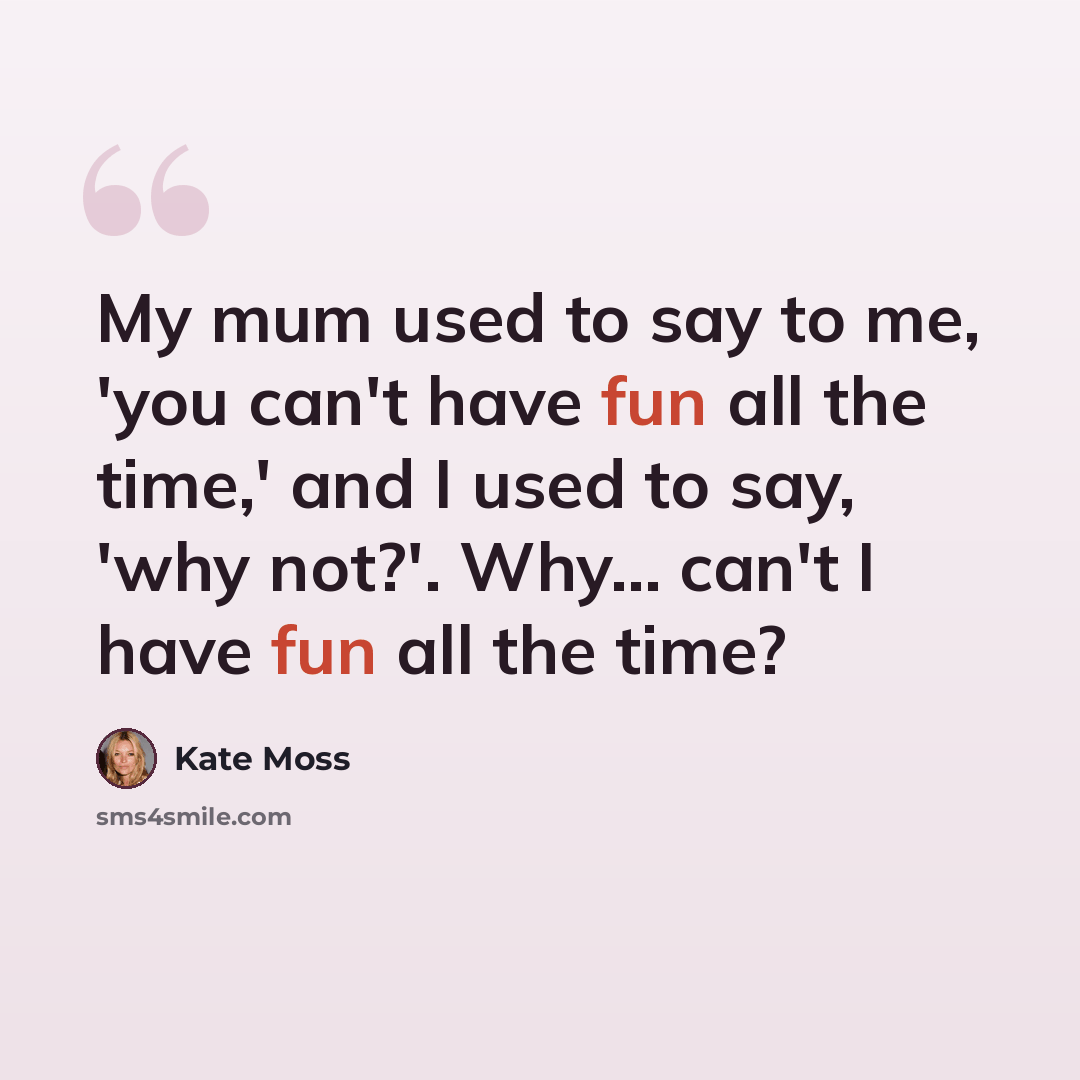 “My mum used to say to me, 'you can't have fun all the time,' and I used to say, 'why not?'. Why... can't I have fun all the time?” quote by Kate Moss