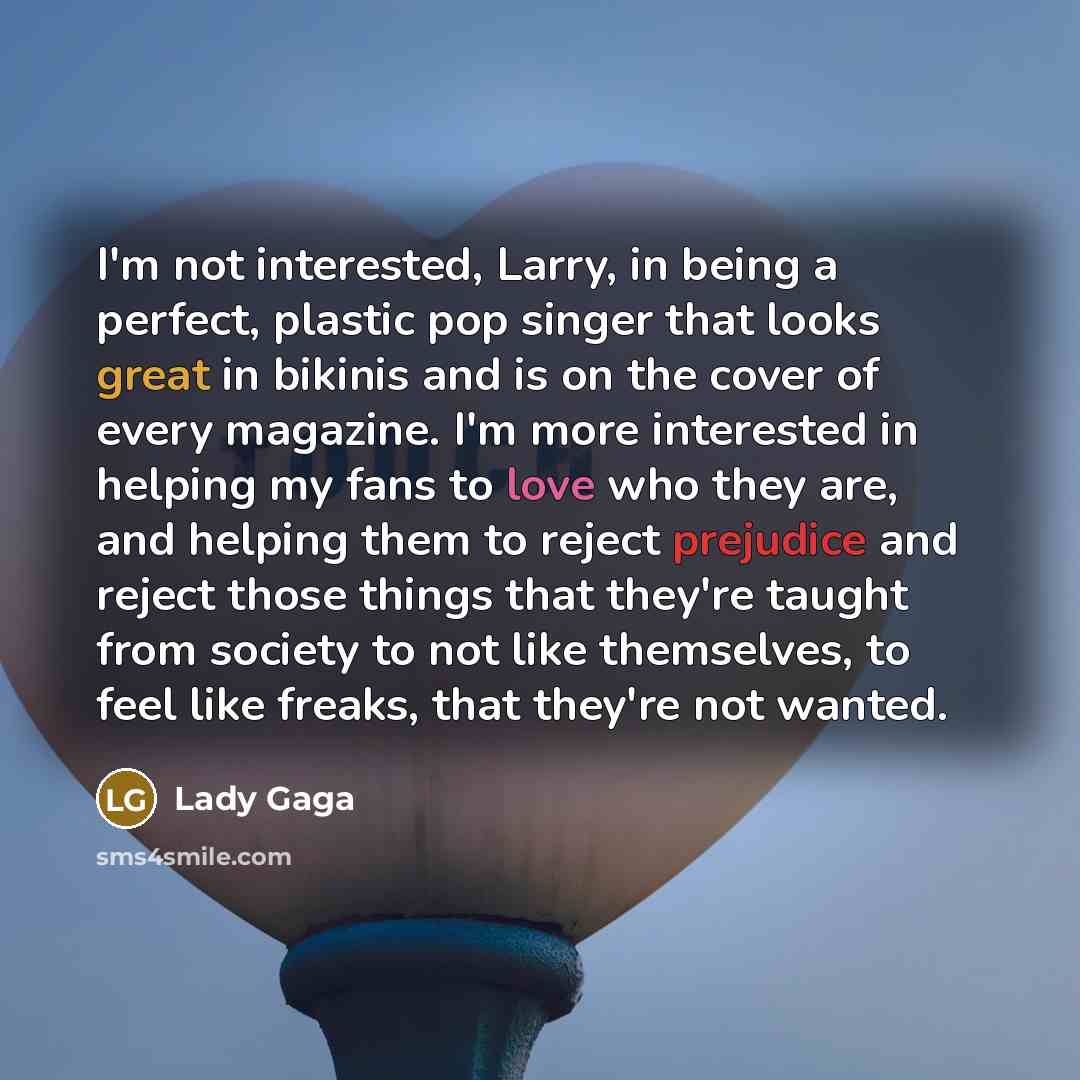 “I'm not interested, Larry, in being a perfect, plastic pop singer that looks great in bikinis and is on the cover of every magazine. I'm more interested in helping my fans to love who they are, and helping them to reject prejudice and reject those things that they're taught from society to not…” quote by Lady Gaga
