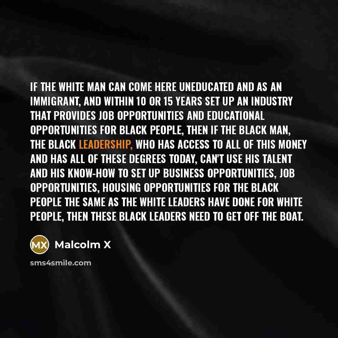 “If the white man can come here uneducated and as an immigrant, and within 10 or 15 years set up an industry that provides job opportunities and educational opportunities for black people, then if the black man, the black leadership, who has access to all of this money and has all of these degrees…” quote by Malcolm X