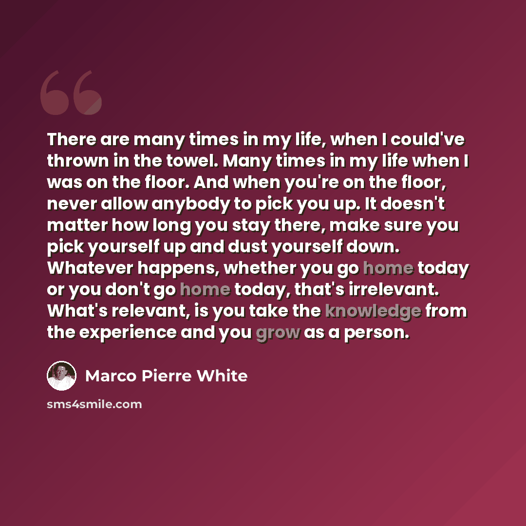 “There are many times in my life, when I could've thrown in the towel. Many times in my life when I was on the floor. And when you're on the floor, never allow anybody to pick you up. It doesn't matter how long you stay there, make sure you pick yourself up and dust yourself down. Whatever happens…” quote by Marco Pierre White