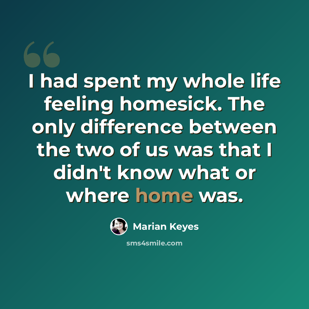 “I had spent my whole life feeling homesick. The only difference between the two of us was that I didn't know what or where home was.” quote by Marian Keyes