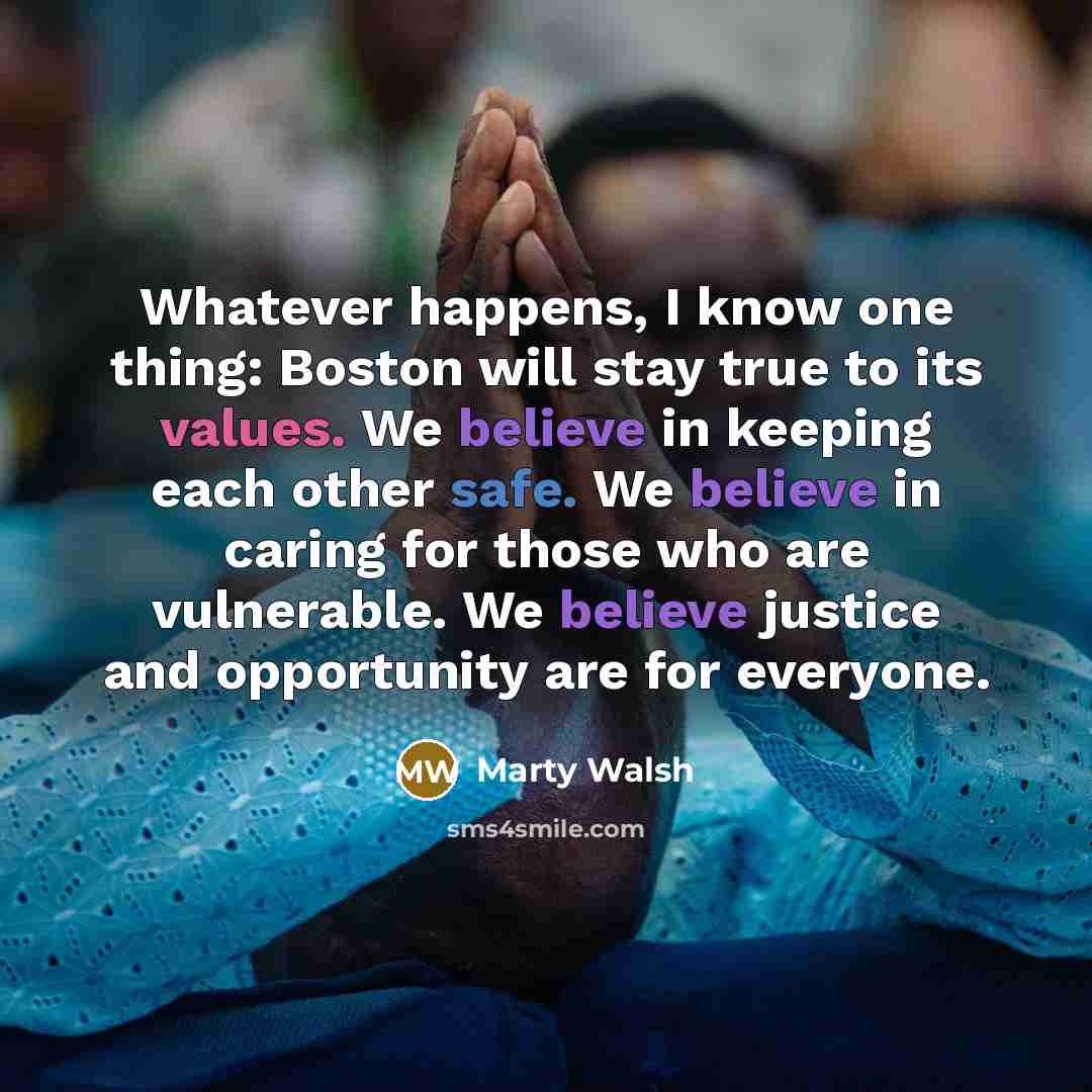 “Whatever happens, I know one thing: Boston will stay true to its values. We believe in keeping each other safe. We believe in caring for those who are vulnerable. We believe justice and opportunity are for everyone.” quote by Marty Walsh