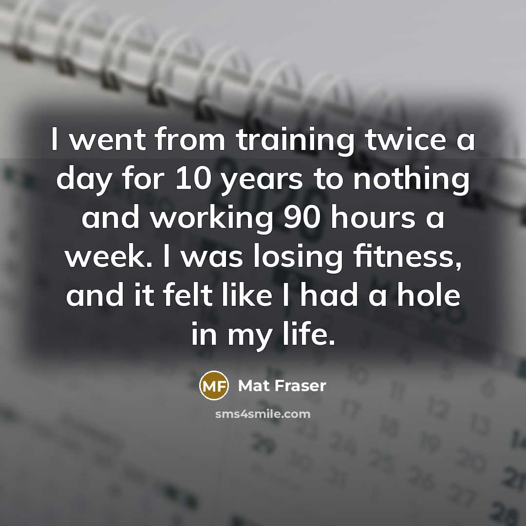 “I went from training twice a day for 10 years to nothing and working 90 hours a week. I was losing fitness, and it felt like I had a hole in my life.” quote by Mat Fraser