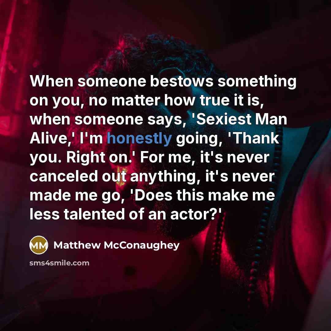“When someone bestows something on you, no matter how true it is, when someone says, 'Sexiest Man Alive,' I'm honestly going, 'Thank you. Right on.' For me, it's never canceled out anything, it's never made me go, 'Does this make me less talented of an actor?'” quote by Matthew McConaughey
