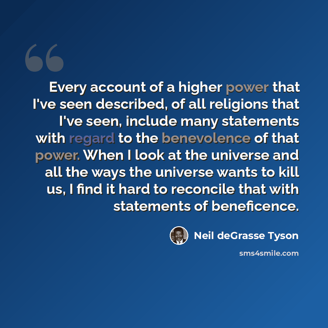 “Every account of a higher power that I've seen described, of all religions that I've seen, include many statements with regard to the benevolence of that power. When I look at the universe and all the ways the universe wants to kill us, I find it hard to reconcile that with statements of…” quote by Neil deGrasse Tyson