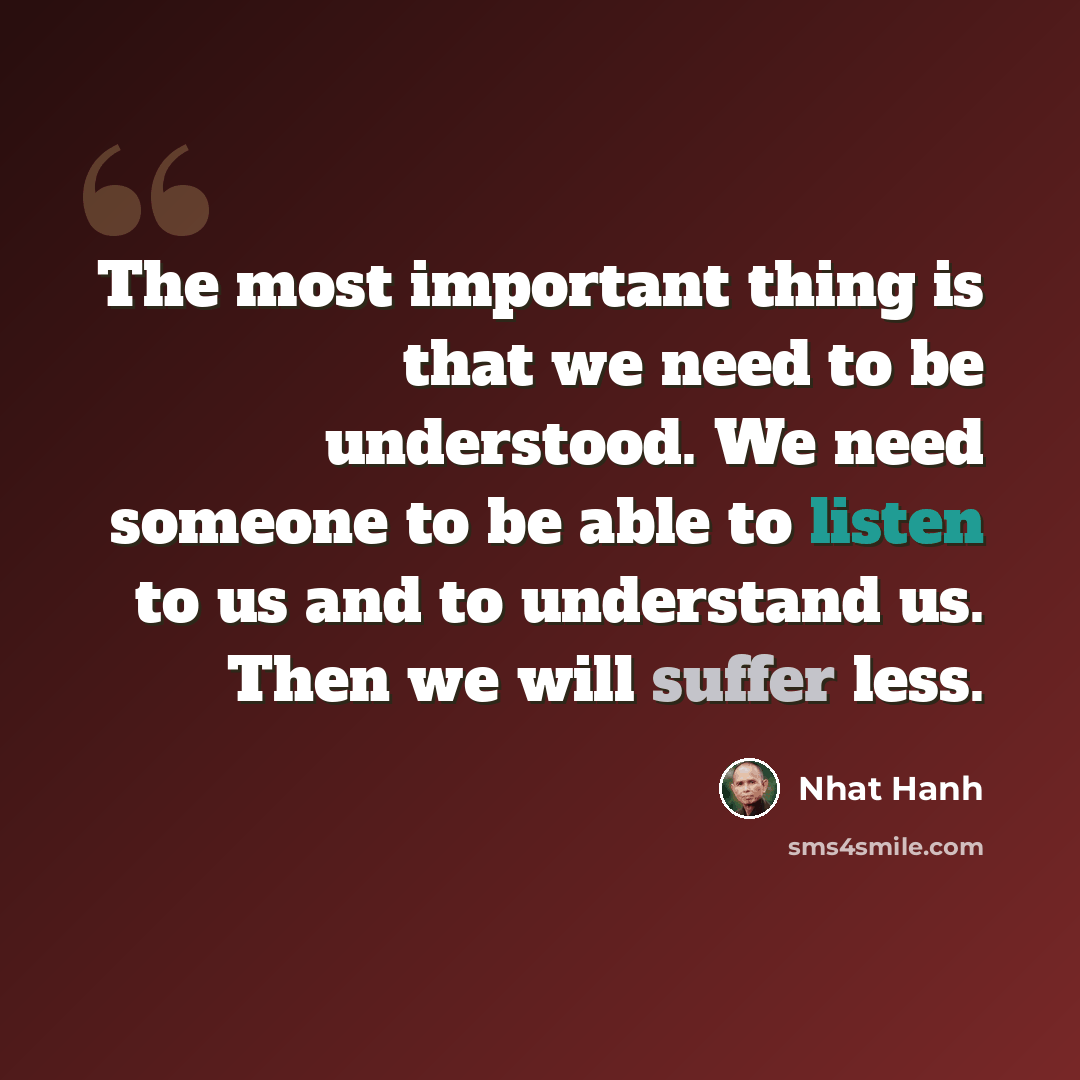 “The most important thing is that we need to be understood. We need someone to be able to listen to us and to understand us. Then we will suffer less.” quote by Nhat Hanh