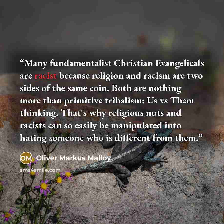 “Many fundamentalist Christian Evangelicals are racist because religion and racism are two sides of the same coin. Both are nothing more than primitive tribalism: Us vs Them thinking. That's why religious nuts and racists can so easily be manipulated into hating someone who is different from them.” quote by Oliver Markus Malloy