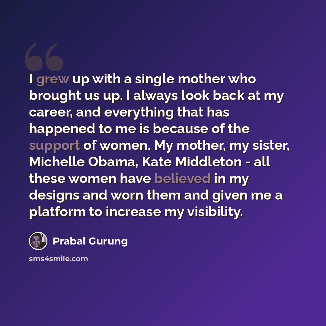 “I grew up with a single mother who brought us up. I always look back at my career, and everything that has happened to me is because of the support of women. My mother, my sister, Michelle Obama, Kate Middleton - all these women have believed in my designs and worn them and given me a platform to…” quote by Prabal Gurung
