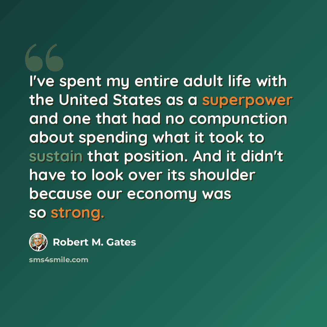 “I've spent my entire adult life with the United States as a superpower and one that had no compunction about spending what it took to sustain that position. And it didn't have to look over its shoulder because our economy was so strong.” quote by Robert M. Gates