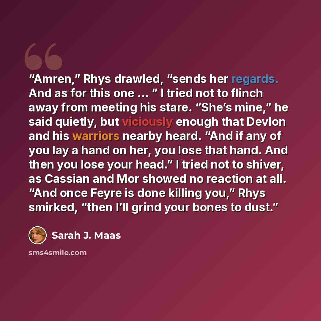 “Amren,” Rhys drawled, “sends her regards. And as for this one … ” I tried not to flinch away from meeting his stare. “She’s mine,” he said quietly, but viciously enough that Devlon and his warriors nearby heard. “And if any of you lay a hand on her, you lose that hand. And then you lose your…” quote by Sarah J. Maas