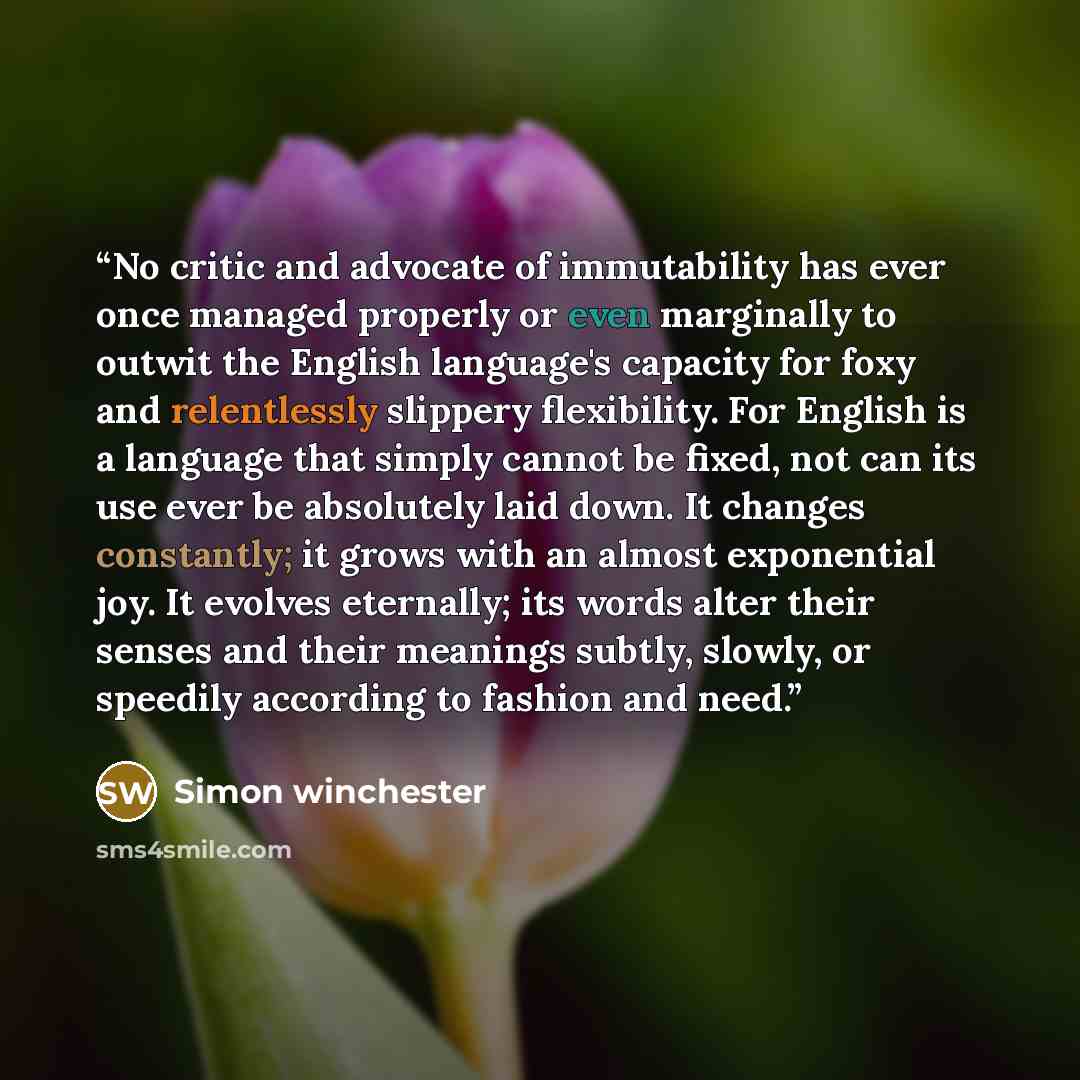 “No critic and advocate of immutability has ever once managed properly or even marginally to outwit the English language's capacity for foxy and relentlessly slippery flexibility. For English is a language that simply cannot be fixed, not can its use ever be absolutely laid down. It changes…” quote by Simon Winchester