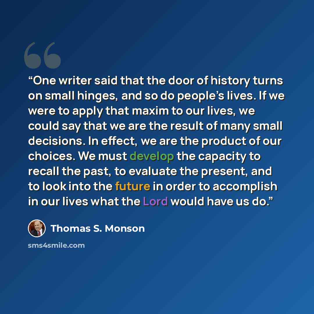 “One writer said that the door of history turns on small hinges, and so do people’s lives. If we were to apply that maxim to our lives, we could say that we are the result of many small decisions. In effect, we are the product of our choices. We must develop the capacity to recall the past, to…” quote by Thomas S. Monson