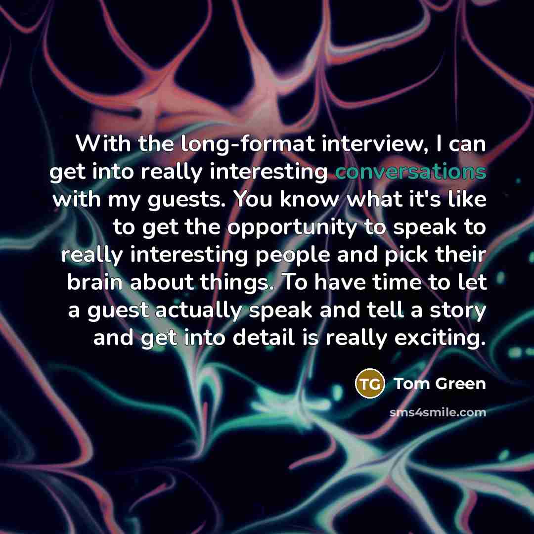 “With the long-format interview, I can get into really interesting conversations with my guests. You know what it's like to get the opportunity to speak to really interesting people and pick their brain about things. To have time to let a guest actually speak and tell a story and get into detail is…” quote by Tom Green