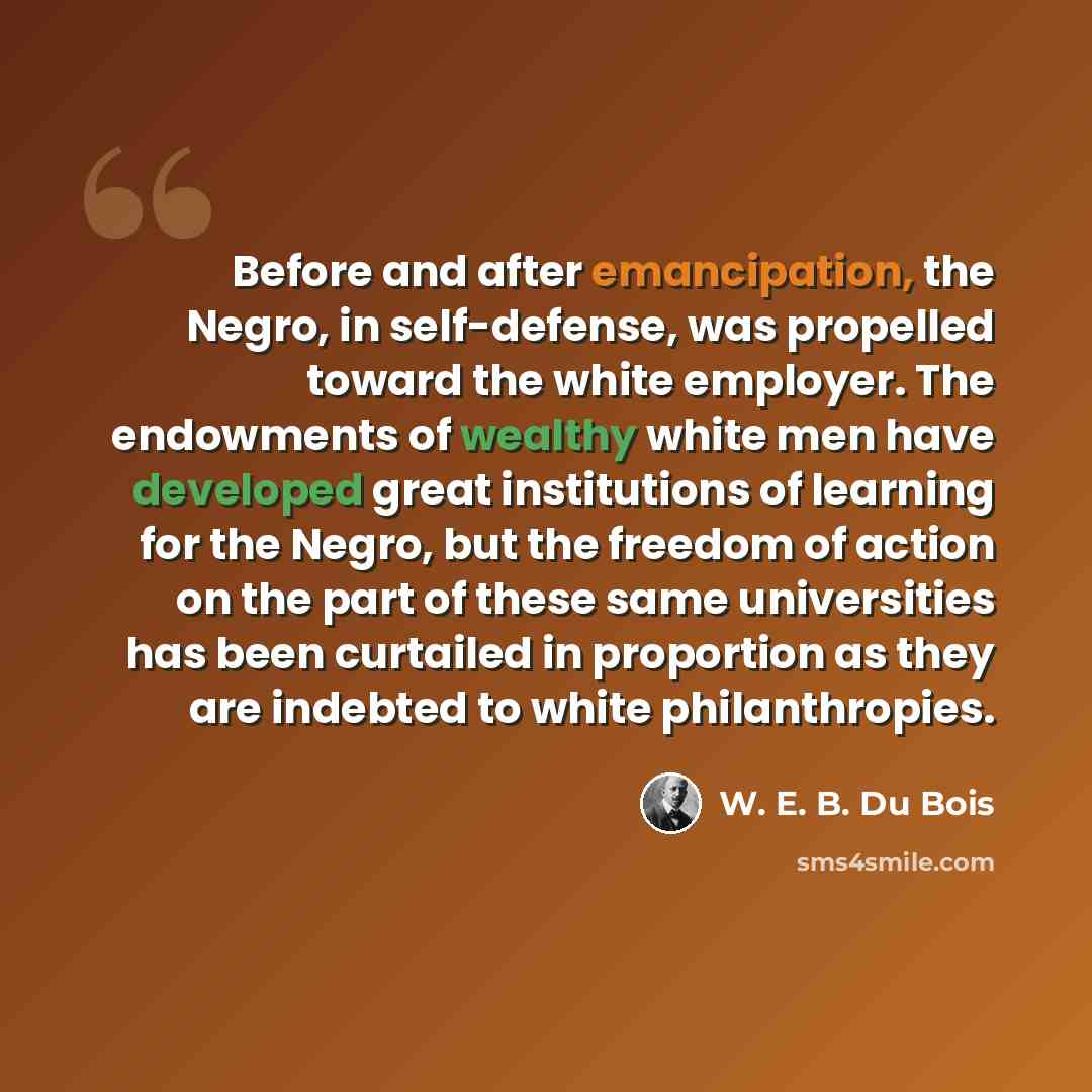“Before and after emancipation, the Negro, in self-defense, was propelled toward the white employer. The endowments of wealthy white men have developed great institutions of learning for the Negro, but the freedom of action on the part of these same universities has been curtailed in proportion as…” quote by W. E. B. Du Bois