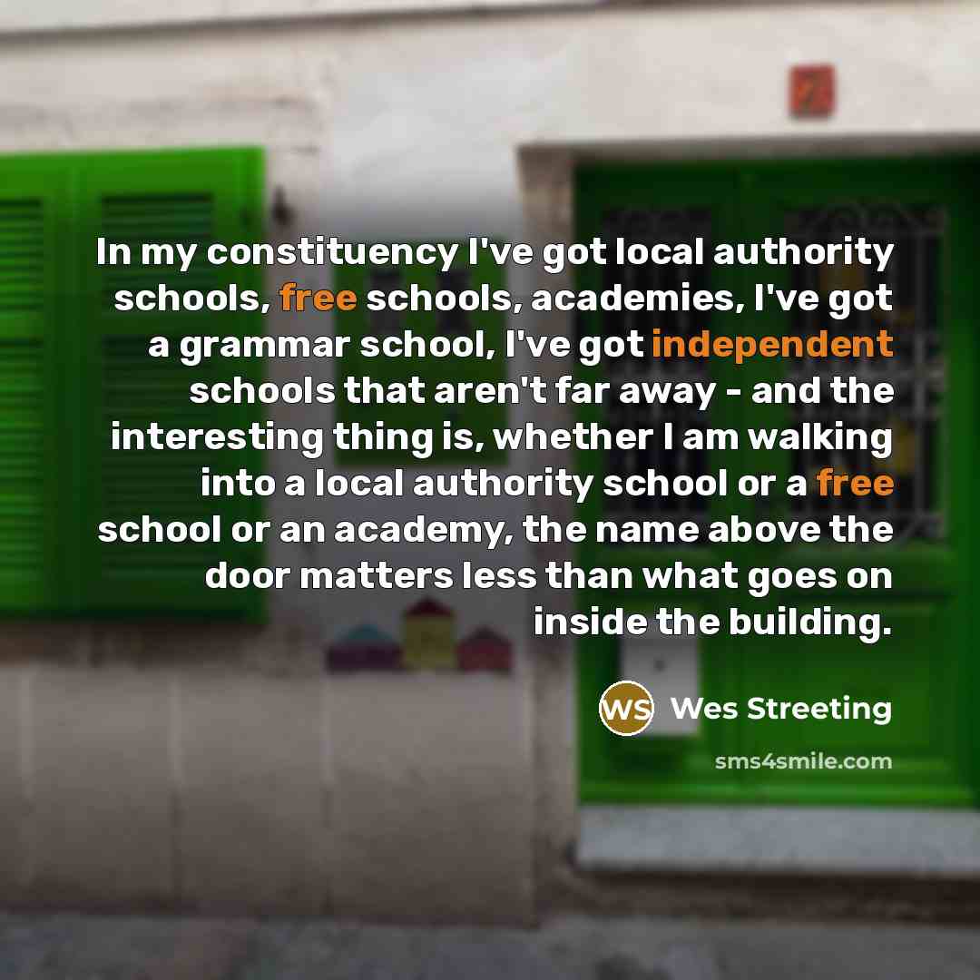 “In my constituency I've got local authority schools, free schools, academies, I've got a grammar school, I've got independent schools that aren't far away - and the interesting thing is, whether I am walking into a local authority school or a free school or an academy, the name above the door…” quote by Wes Streeting