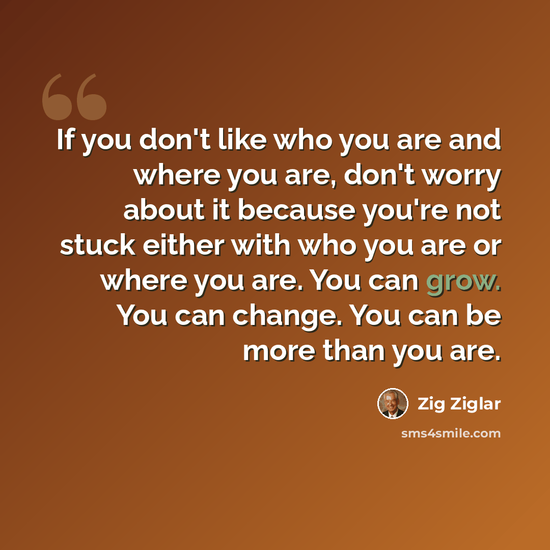“If you don't like who you are and where you are, don't worry about it because you're not stuck either with who you are or where you are. You can grow. You can change. You can be more than you are.” quote by Zig Ziglar