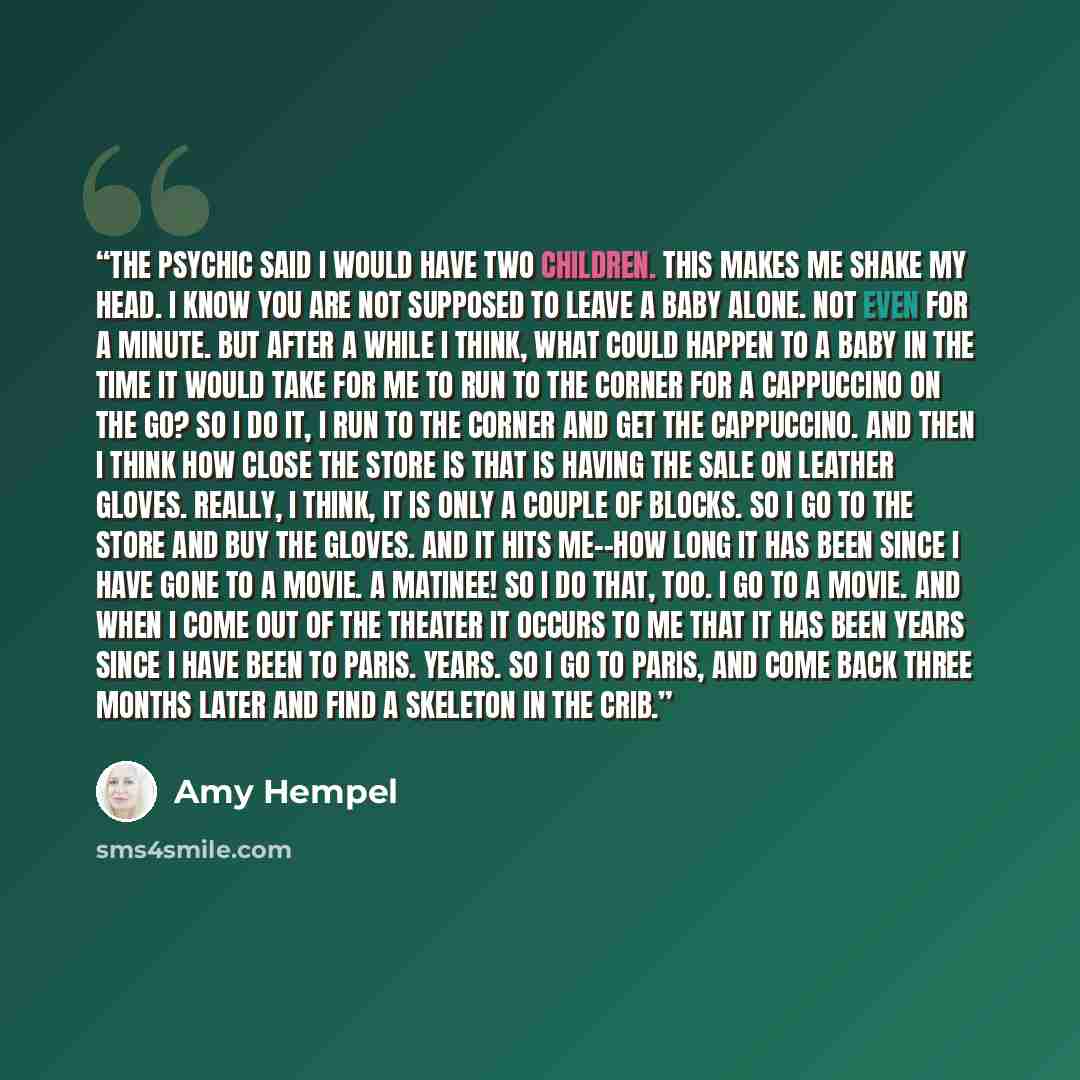 “The psychic said I would have two children. This makes me shake my head. I know you are not supposed to leave a baby alone. Not even for a minute. But after a while I think, What could happen to a baby in the time it would take for me to run to the corner for a cappuccino on the go? So I do it, I…” quote by Amy Hempel