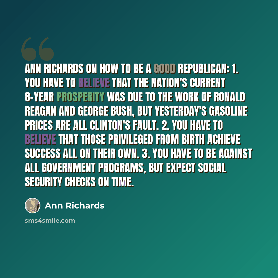 “Ann Richards on How to Be a Good Republican: 1. You have to believe that the nation's current 8-year prosperity was due to the work of Ronald Reagan and George Bush, but yesterday's gasoline prices are all Clinton's fault. 2. You have to believe that those privileged from birth achieve success all…” quote by Ann Richards
