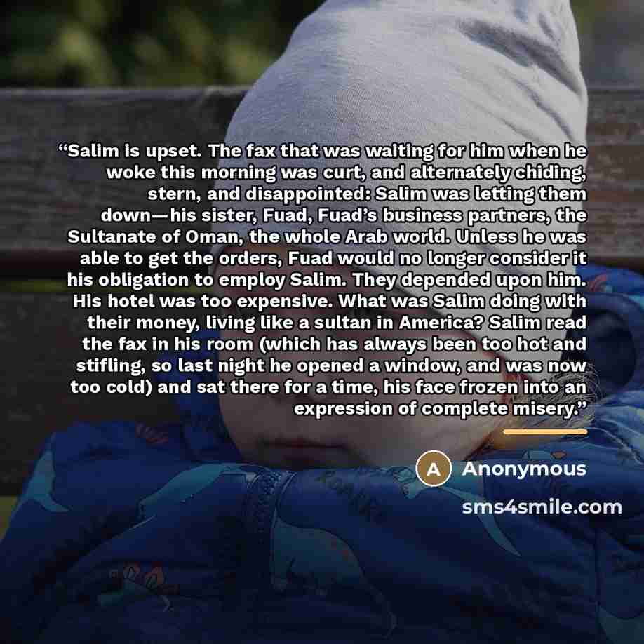 “Salim is upset. The fax that was waiting for him when he woke this morning was curt, and alternately chiding, stern, and disappointed: Salim was letting them down—his sister, Fuad, Fuad’s business partners, the Sultanate of Oman, the whole Arab world. Unless he was able to get the orders, Fuad…” quote by Anonymous