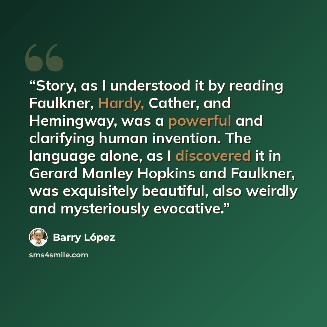 “Story, as I understood it by reading Faulkner, Hardy, Cather, and Hemingway, was a powerful and clarifying human invention. The language alone, as I discovered it in Gerard Manley Hopkins and Faulkner, was exquisitely beautiful, also weirdly and mysteriously evocative.” quote by Barry Lopez