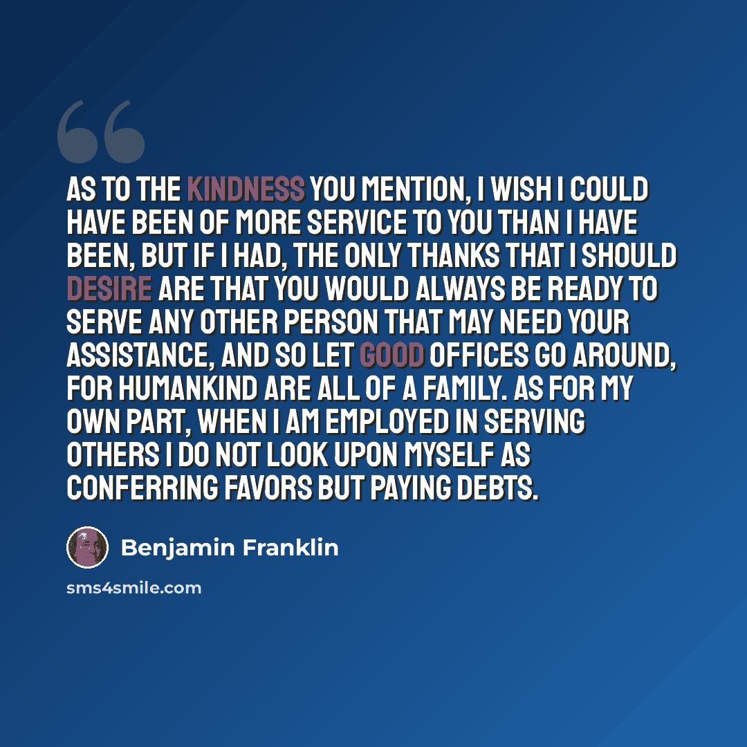 “As to the kindness you mention, I wish I could have been of more service to you than I have been, but if I had, the only thanks that I should desire are that you would always be ready to serve any other person that may need your assistance, and so let good offices go around, for humankind are all…” quote by Benjamin Franklin