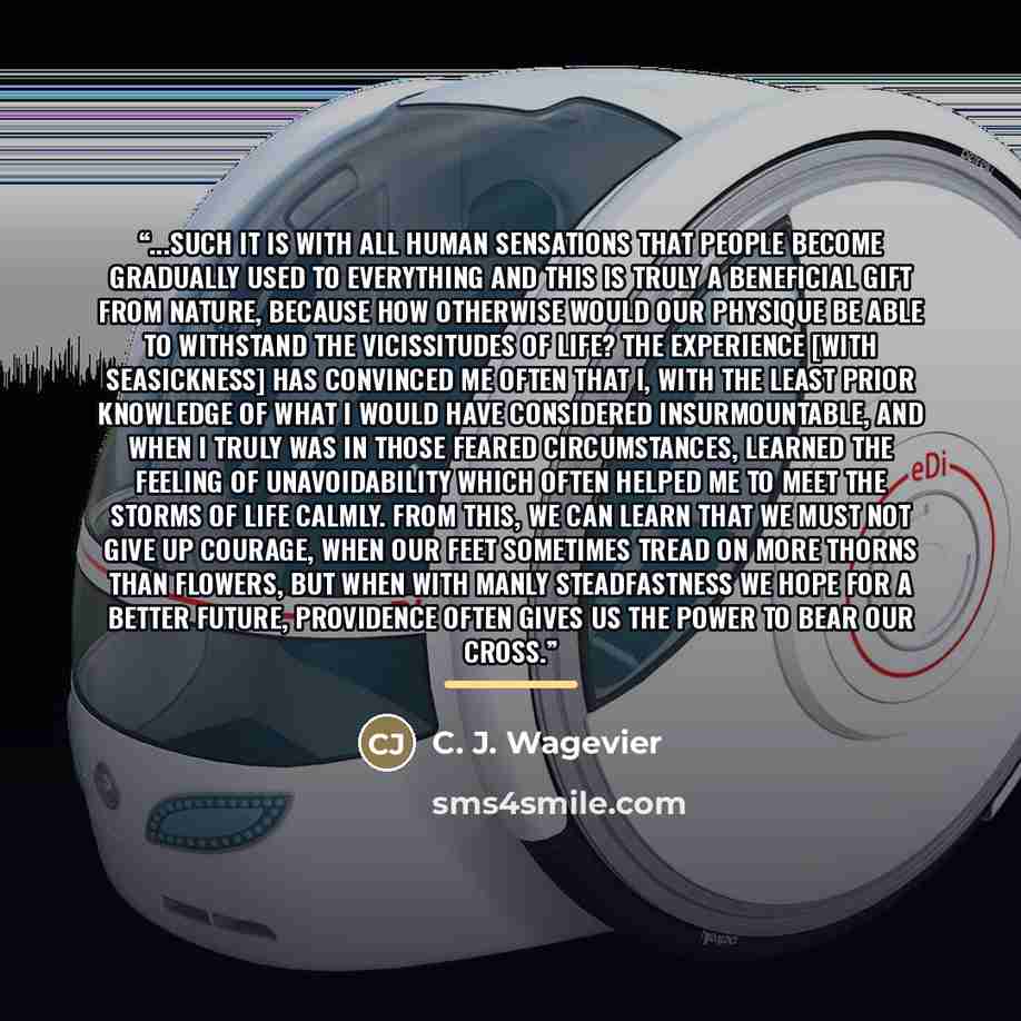 “...such it is with all human sensations that people become gradually used to everything and this is truly a beneficial gift from nature, because how otherwise would our physique be able to withstand the vicissitudes of life? The experience [with seasickness] has convinced me often that I, with the…” quote by C. J. Wagevier